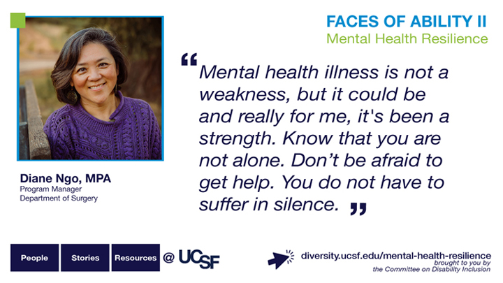 Mental health illness is not a weakness, but it could be and really for me, it's been a strength. Know that you are not alone. Don't be afraid to get help. You do not have to suffer in silence. -- Diane Ngo, MPA, Program Manager, Department of Surgery