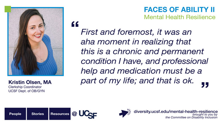 First and foremost, it was an aha moment in realizing that this is a chronic and permanent condition I have, and professional help and medication must be a part of my life; and that is ok. -- Kristin Olsen, MA, Shift Coordinator, UCSF Dept. of OB/GYN