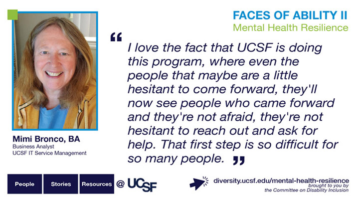 I love the fact that UCSF is doing this program, where even the people that maybe are a little hesitant to come forward, they'll now see people who came forward and they're not afraid, they're not hesitant to reach out and ask for help. That first step is so difficult for so many people. -- Mimi Bronco, BA, Business Analyst, UCSF IT Service Management