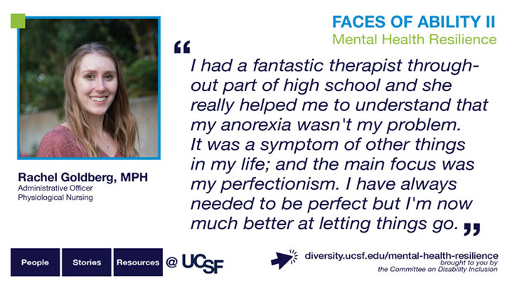 I had a fantastic therapist throughout part of high school and she really helped me to understand that my anorexia wasn't my problem. It was a symptom of other things in my life; and the main focus was my perfectionism. I have always needed to be perfect but I'm now much better at letting things go. -- Rachel Goldberg, MPH, Administrative Officer Physiological Nursing