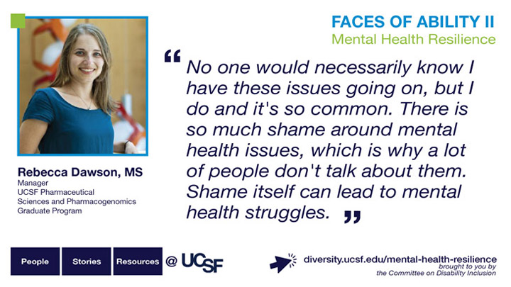 No one would necessarily know I have these issues going on, but I do and it's so common. There is so much shame around mental health issues, which is why a lot of people don't talk about them. Shame itself can lead to mental health struggles. -- Rebecca Dawson, MS, Manager, UCSF Pharmaceutical Sciences and Pharmacogenomics Graduate Program