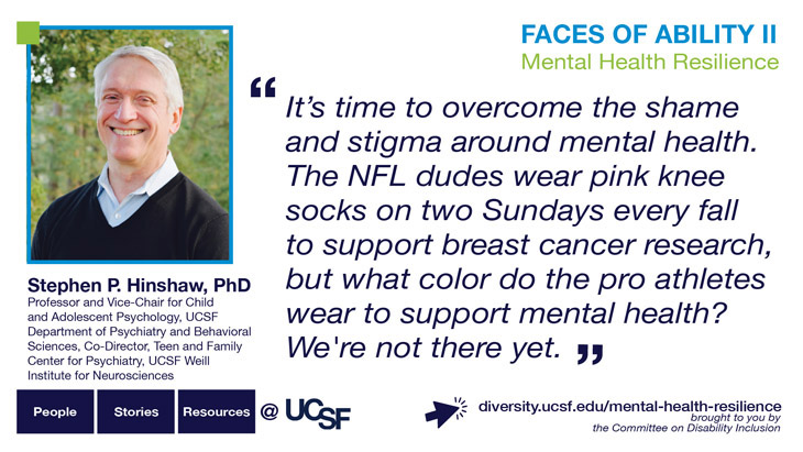 It's time to overcome the shame and stigma around mental health. The NFL dudes wear pink knee socks on two Sundays every fall to support breast cancer research, but what color do the pro athletes wear to support mental health? We're not there yet. -- Stephen P. Hinshaw, PhD, Professor and Vice-Chair for Child and Adolescent Psychology, UCSF Department of Psychiatry and Behavioral Sciences, Co-Director, Teen and Family Center for Psychiatry, UCSF Weill Institute for Neurosciences