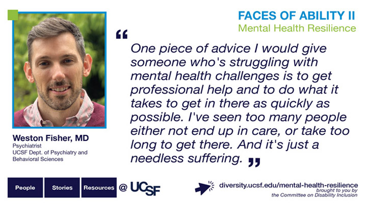 One piece of advice I would give someone who's struggling with mental health challenges is to get professional help and to do what it takes to get in there as quickly as possible. I've seen too many people either not end up in care, or take too long to get there. And it's just a needless suffering. -- Weston Fisher, MD, Psychiatrist, UCSF Dept. of Psychiatry and Behavioral Sciences